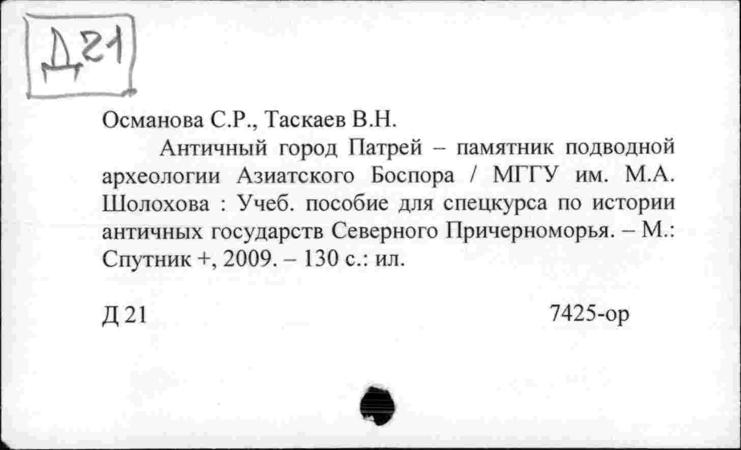 ﻿S3
Османова С.Р., Таскаев В.Н.
Античный город Патрей - памятник подводной археологии Азиатского Боспора / МГГУ им. М.А. Шолохова : Учеб, пособие для спецкурса по истории античных государств Северного Причерноморья. - М.: Спутник +, 2009. - 130 с.: ил.
Д21
7425-ор